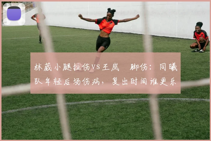 林葳小腿拉伤vs王岚嵚脚伤：同曦队年轻后场伤病，复出时间谁更乐观？