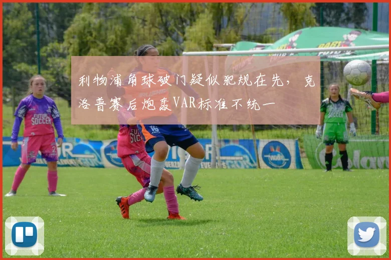 利物浦角球破门疑似犯规在先，克洛普赛后炮轰VAR标准不统一